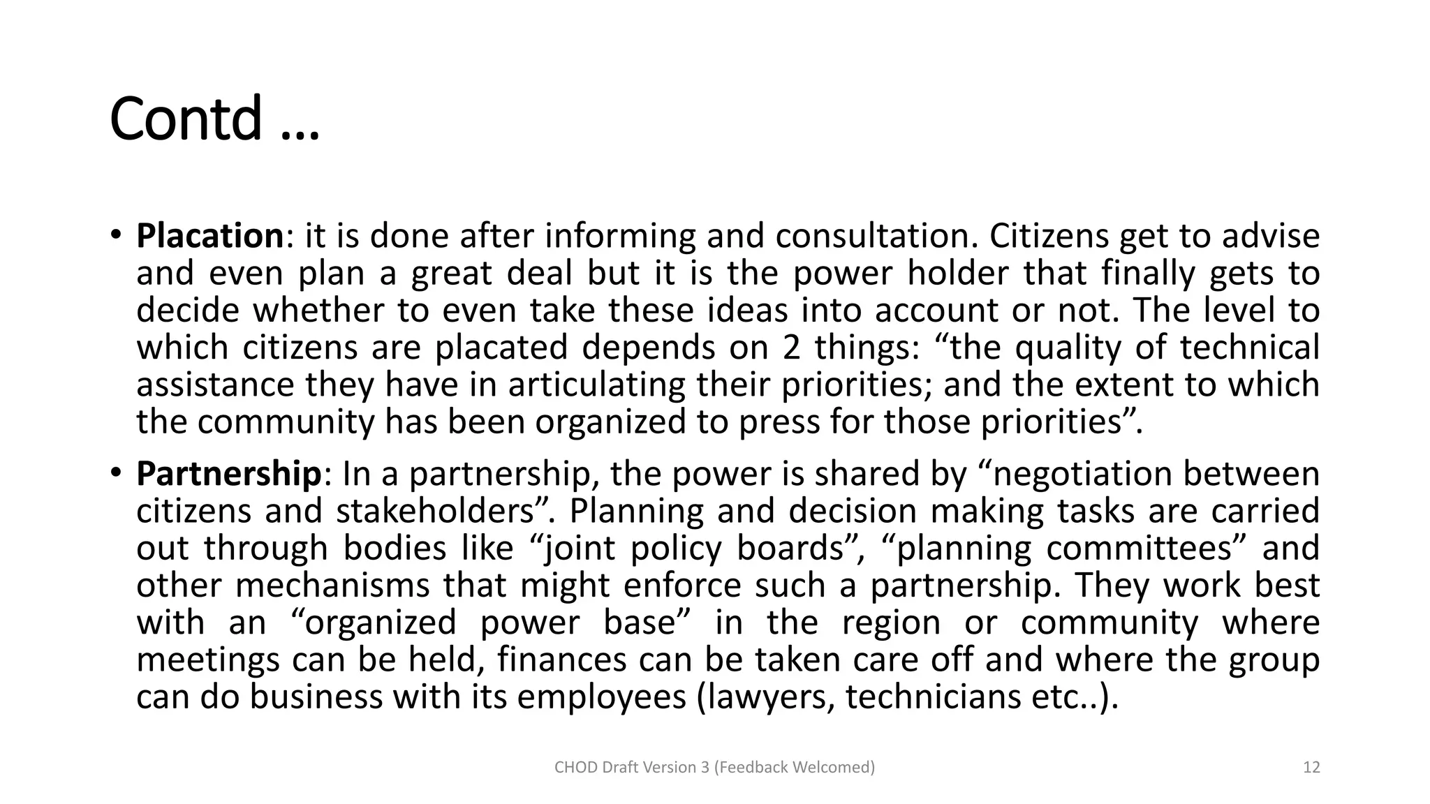 Contd …
• Placation: it is done after informing and consultation. Citizens get to advise
and even plan a great deal but it is the power holder that finally gets to
decide whether to even take these ideas into account or not. The level to
which citizens are placated depends on 2 things: “the quality of technical
assistance they have in articulating their priorities; and the extent to which
the community has been organized to press for those priorities”.
• Partnership: In a partnership, the power is shared by “negotiation between
citizens and stakeholders”. Planning and decision making tasks are carried
out through bodies like “joint policy boards”, “planning committees” and
other mechanisms that might enforce such a partnership. They work best
with an “organized power base” in the region or community where
meetings can be held, finances can be taken care off and where the group
can do business with its employees (lawyers, technicians etc..).
CHOD Draft Version 3 (Feedback Welcomed) 12
 