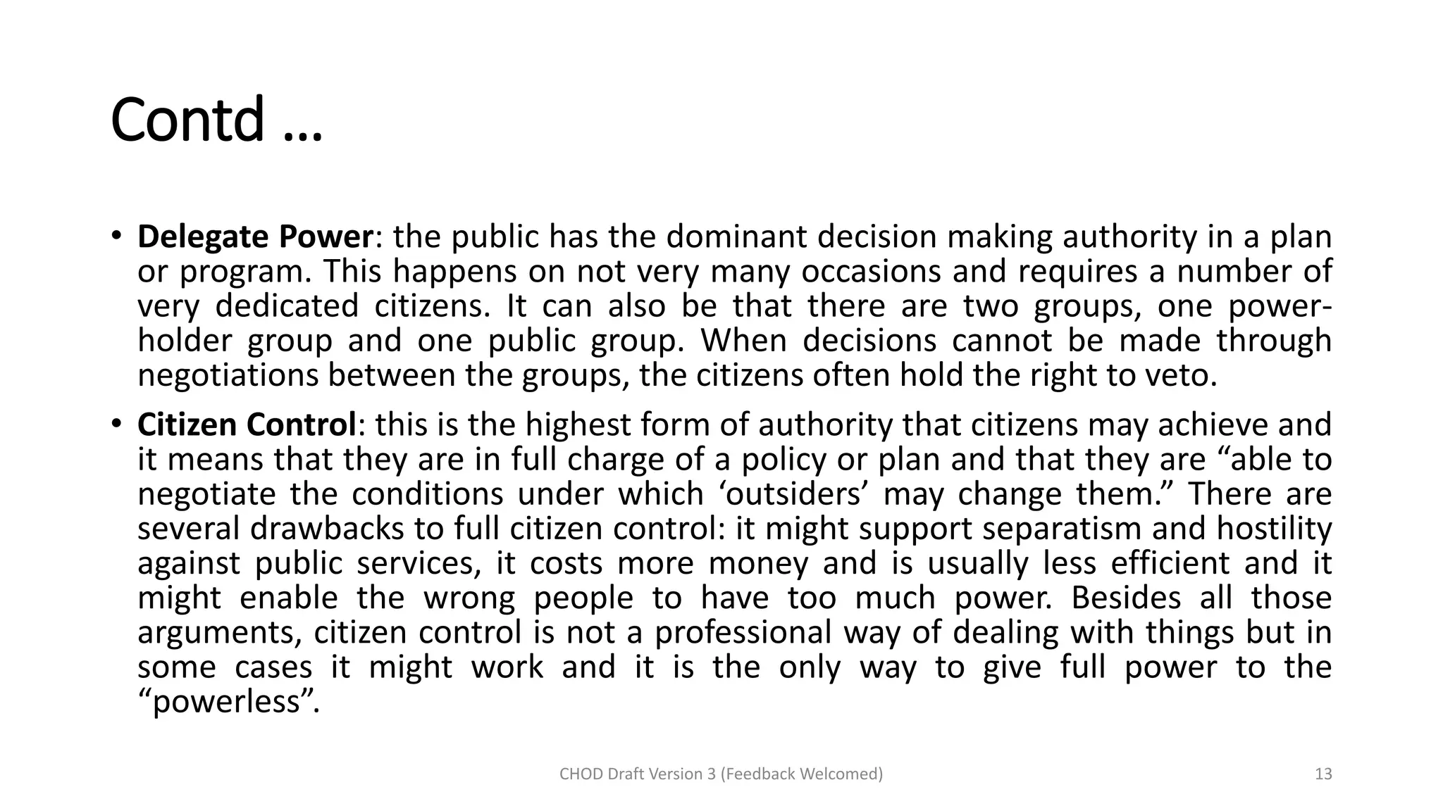 Contd …
• Delegate Power: the public has the dominant decision making authority in a plan
or program. This happens on not very many occasions and requires a number of
very dedicated citizens. It can also be that there are two groups, one power-
holder group and one public group. When decisions cannot be made through
negotiations between the groups, the citizens often hold the right to veto.
• Citizen Control: this is the highest form of authority that citizens may achieve and
it means that they are in full charge of a policy or plan and that they are “able to
negotiate the conditions under which ‘outsiders’ may change them.” There are
several drawbacks to full citizen control: it might support separatism and hostility
against public services, it costs more money and is usually less efficient and it
might enable the wrong people to have too much power. Besides all those
arguments, citizen control is not a professional way of dealing with things but in
some cases it might work and it is the only way to give full power to the
“powerless”.
CHOD Draft Version 3 (Feedback Welcomed) 13
 
