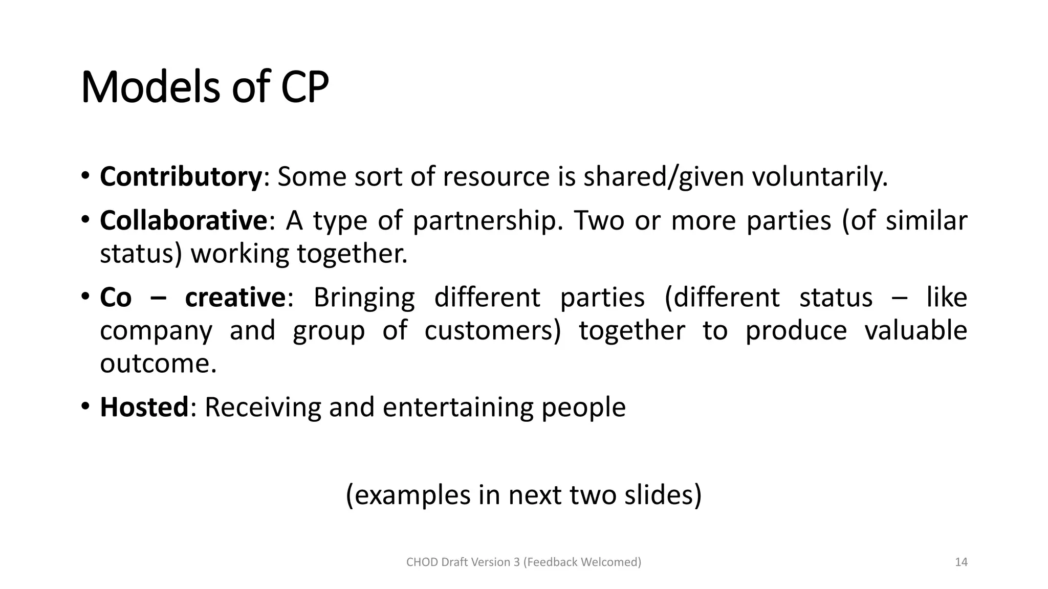 Models of CP
• Contributory: Some sort of resource is shared/given voluntarily.
• Collaborative: A type of partnership. Two or more parties (of similar
status) working together.
• Co – creative: Bringing different parties (different status – like
company and group of customers) together to produce valuable
outcome.
• Hosted: Receiving and entertaining people
(examples in next two slides)
CHOD Draft Version 3 (Feedback Welcomed) 14
 