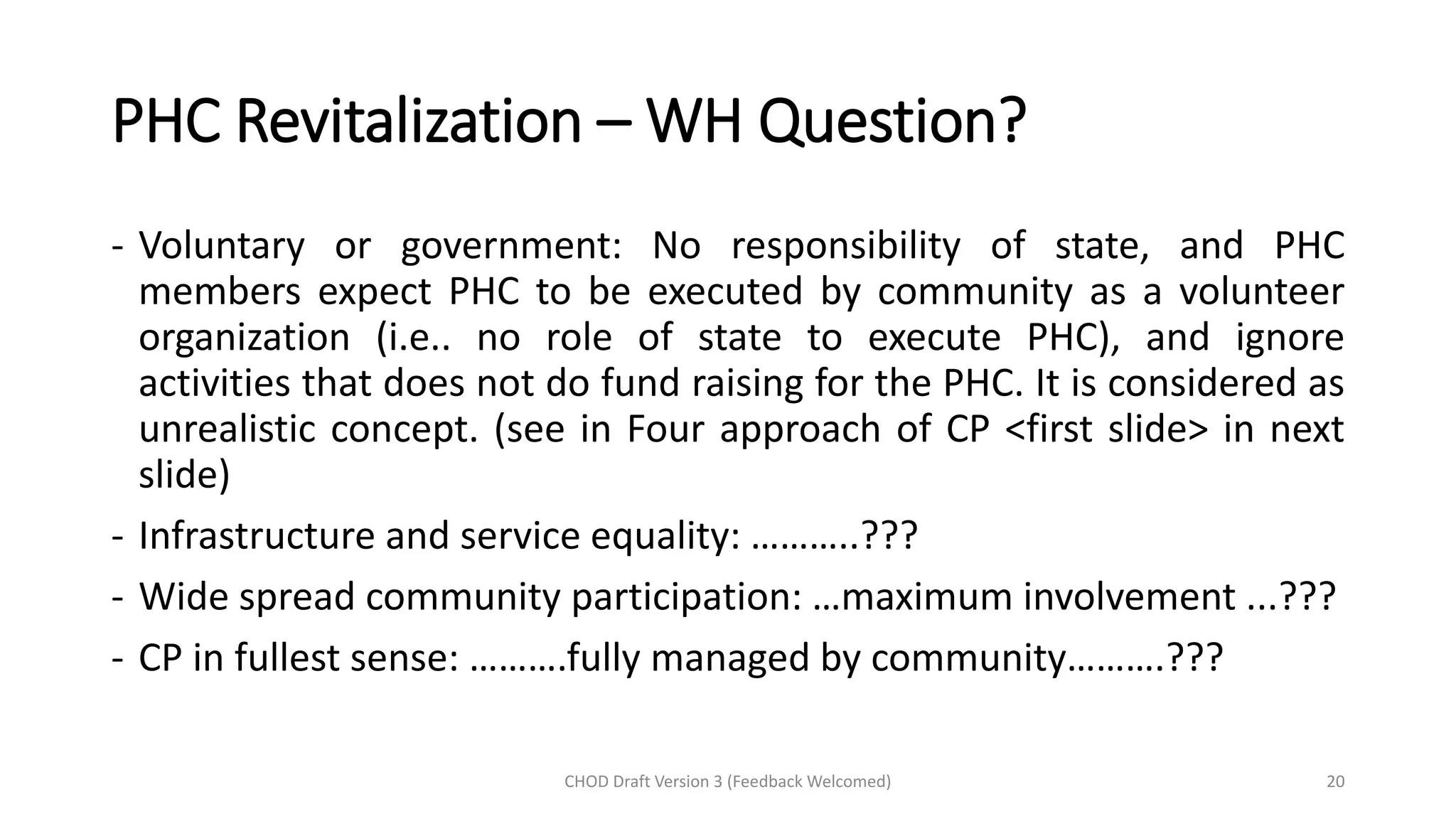 PHC Revitalization – WH Question?
- Voluntary or government: No responsibility of state, and PHC
members expect PHC to be executed by community as a volunteer
organization (i.e.. no role of state to execute PHC), and ignore
activities that does not do fund raising for the PHC. It is considered as
unrealistic concept. (see in Four approach of CP <first slide> in next
slide)
- Infrastructure and service equality: ………..???
- Wide spread community participation: …maximum involvement ...???
- CP in fullest sense: ……….fully managed by community……….???
CHOD Draft Version 3 (Feedback Welcomed) 20
 