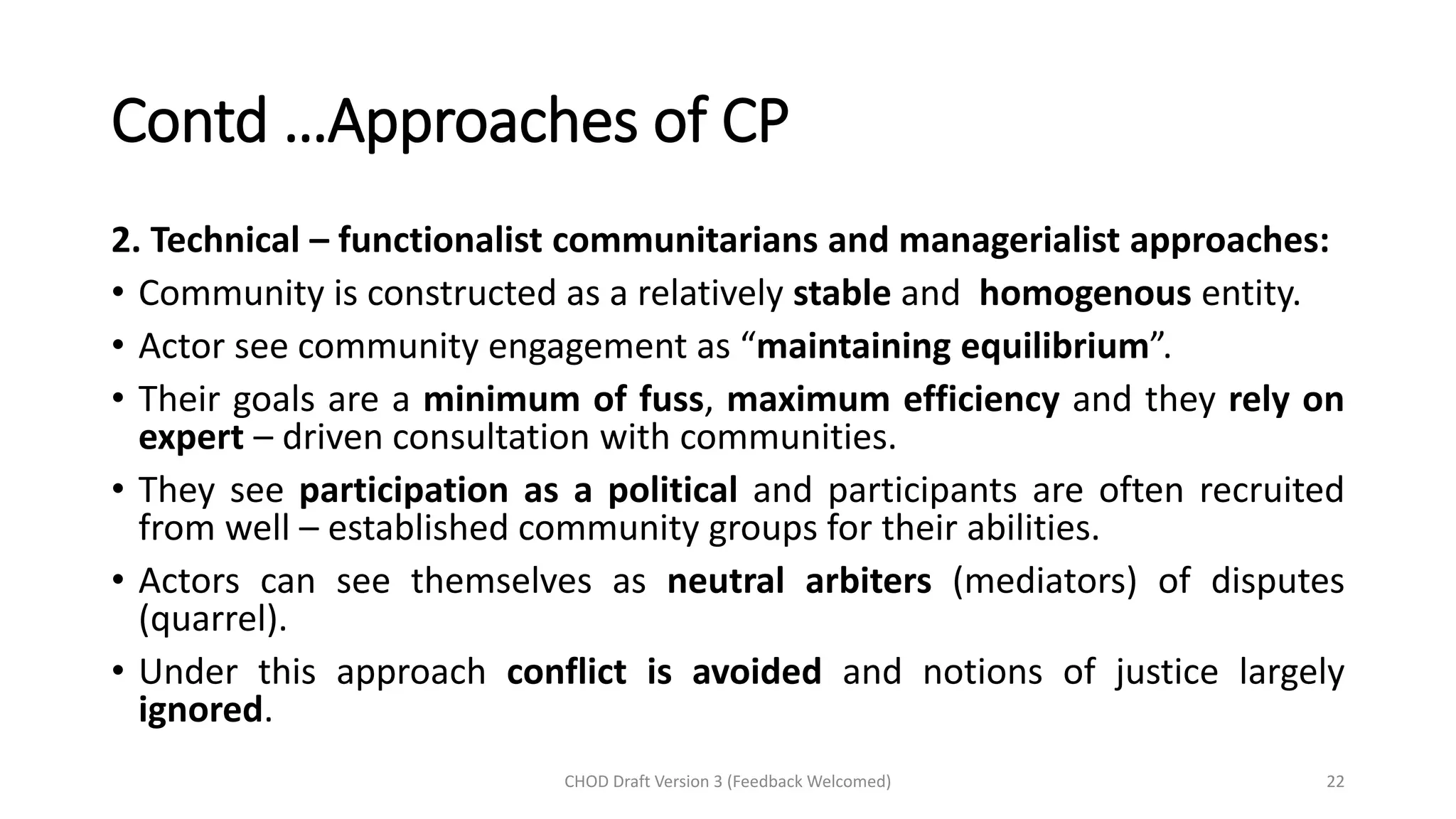 Contd …Approaches of CP
2. Technical – functionalist communitarians and managerialist approaches:
• Community is constructed as a relatively stable and homogenous entity.
• Actor see community engagement as “maintaining equilibrium”.
• Their goals are a minimum of fuss, maximum efficiency and they rely on
expert – driven consultation with communities.
• They see participation as a political and participants are often recruited
from well – established community groups for their abilities.
• Actors can see themselves as neutral arbiters (mediators) of disputes
(quarrel).
• Under this approach conflict is avoided and notions of justice largely
ignored.
CHOD Draft Version 3 (Feedback Welcomed) 22
 