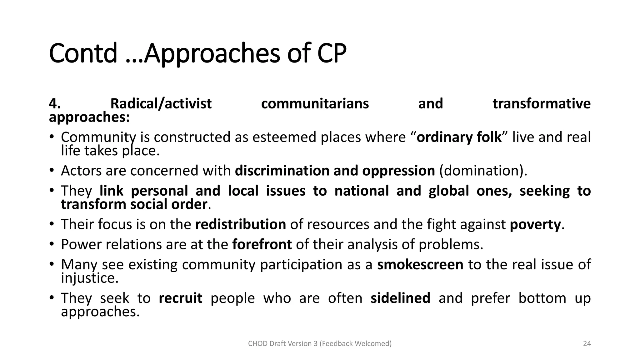 Contd …Approaches of CP
4. Radical/activist communitarians and transformative
approaches:
• Community is constructed as esteemed places where “ordinary folk” live and real
life takes place.
• Actors are concerned with discrimination and oppression (domination).
• They link personal and local issues to national and global ones, seeking to
transform social order.
• Their focus is on the redistribution of resources and the fight against poverty.
• Power relations are at the forefront of their analysis of problems.
• Many see existing community participation as a smokescreen to the real issue of
injustice.
• They seek to recruit people who are often sidelined and prefer bottom up
approaches.
CHOD Draft Version 3 (Feedback Welcomed) 24
 