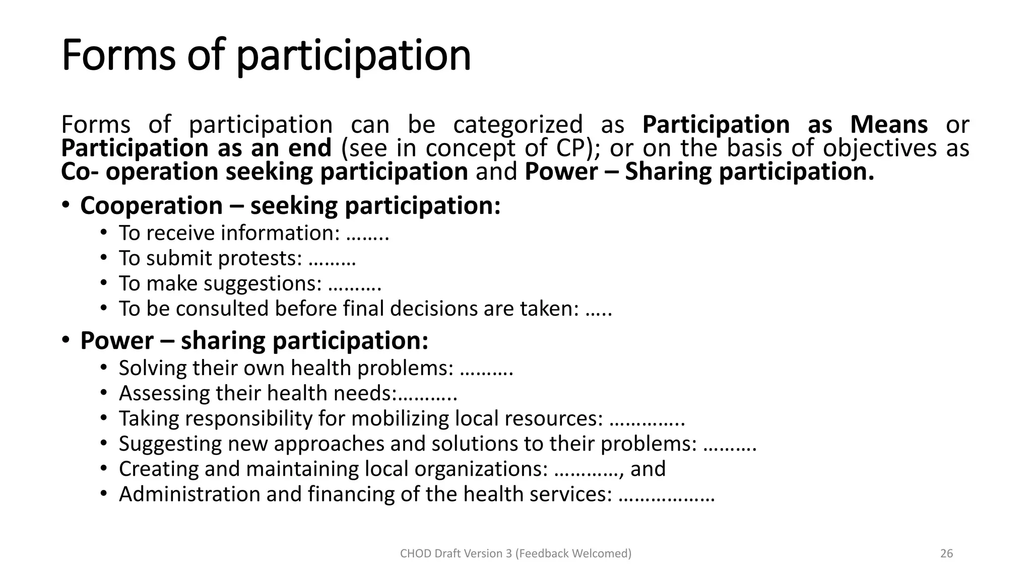 Forms of participation
Forms of participation can be categorized as Participation as Means or
Participation as an end (see in concept of CP); or on the basis of objectives as
Co- operation seeking participation and Power – Sharing participation.
• Cooperation – seeking participation:
• To receive information: ……..
• To submit protests: ………
• To make suggestions: ……….
• To be consulted before final decisions are taken: …..
• Power – sharing participation:
• Solving their own health problems: ……….
• Assessing their health needs:………..
• Taking responsibility for mobilizing local resources: …………..
• Suggesting new approaches and solutions to their problems: ……….
• Creating and maintaining local organizations: …………, and
• Administration and financing of the health services: ………………
CHOD Draft Version 3 (Feedback Welcomed) 26
 