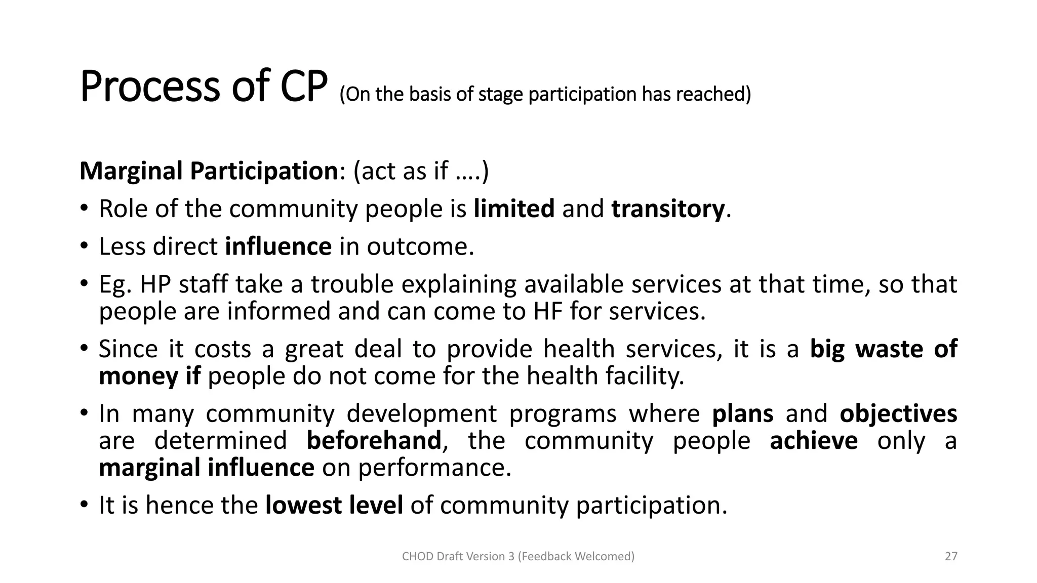 Process of CP (On the basis of stage participation has reached)
Marginal Participation: (act as if ….)
• Role of the community people is limited and transitory.
• Less direct influence in outcome.
• Eg. HP staff take a trouble explaining available services at that time, so that
people are informed and can come to HF for services.
• Since it costs a great deal to provide health services, it is a big waste of
money if people do not come for the health facility.
• In many community development programs where plans and objectives
are determined beforehand, the community people achieve only a
marginal influence on performance.
• It is hence the lowest level of community participation.
CHOD Draft Version 3 (Feedback Welcomed) 27
 