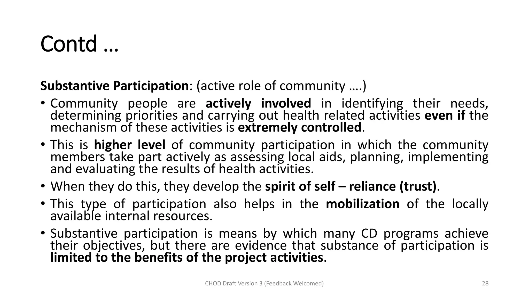 Contd …
Substantive Participation: (active role of community ….)
• Community people are actively involved in identifying their needs,
determining priorities and carrying out health related activities even if the
mechanism of these activities is extremely controlled.
• This is higher level of community participation in which the community
members take part actively as assessing local aids, planning, implementing
and evaluating the results of health activities.
• When they do this, they develop the spirit of self – reliance (trust).
• This type of participation also helps in the mobilization of the locally
available internal resources.
• Substantive participation is means by which many CD programs achieve
their objectives, but there are evidence that substance of participation is
limited to the benefits of the project activities.
CHOD Draft Version 3 (Feedback Welcomed) 28
 