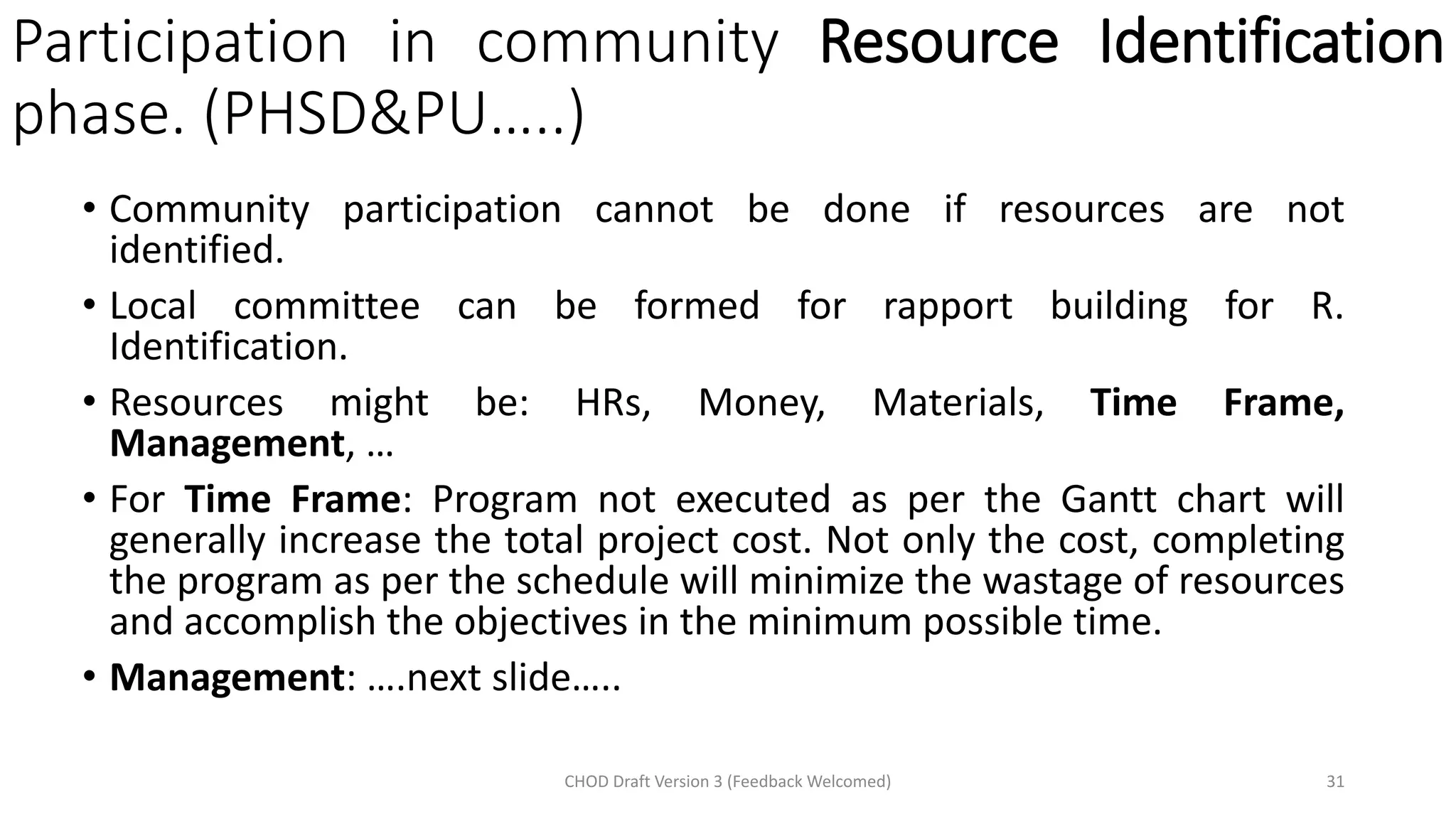 Participation in community Resource Identification
phase. (PHSD&PU…..)
• Community participation cannot be done if resources are not
identified.
• Local committee can be formed for rapport building for R.
Identification.
• Resources might be: HRs, Money, Materials, Time Frame,
Management, …
• For Time Frame: Program not executed as per the Gantt chart will
generally increase the total project cost. Not only the cost, completing
the program as per the schedule will minimize the wastage of resources
and accomplish the objectives in the minimum possible time.
• Management: ….next slide…..
CHOD Draft Version 3 (Feedback Welcomed) 31
 
