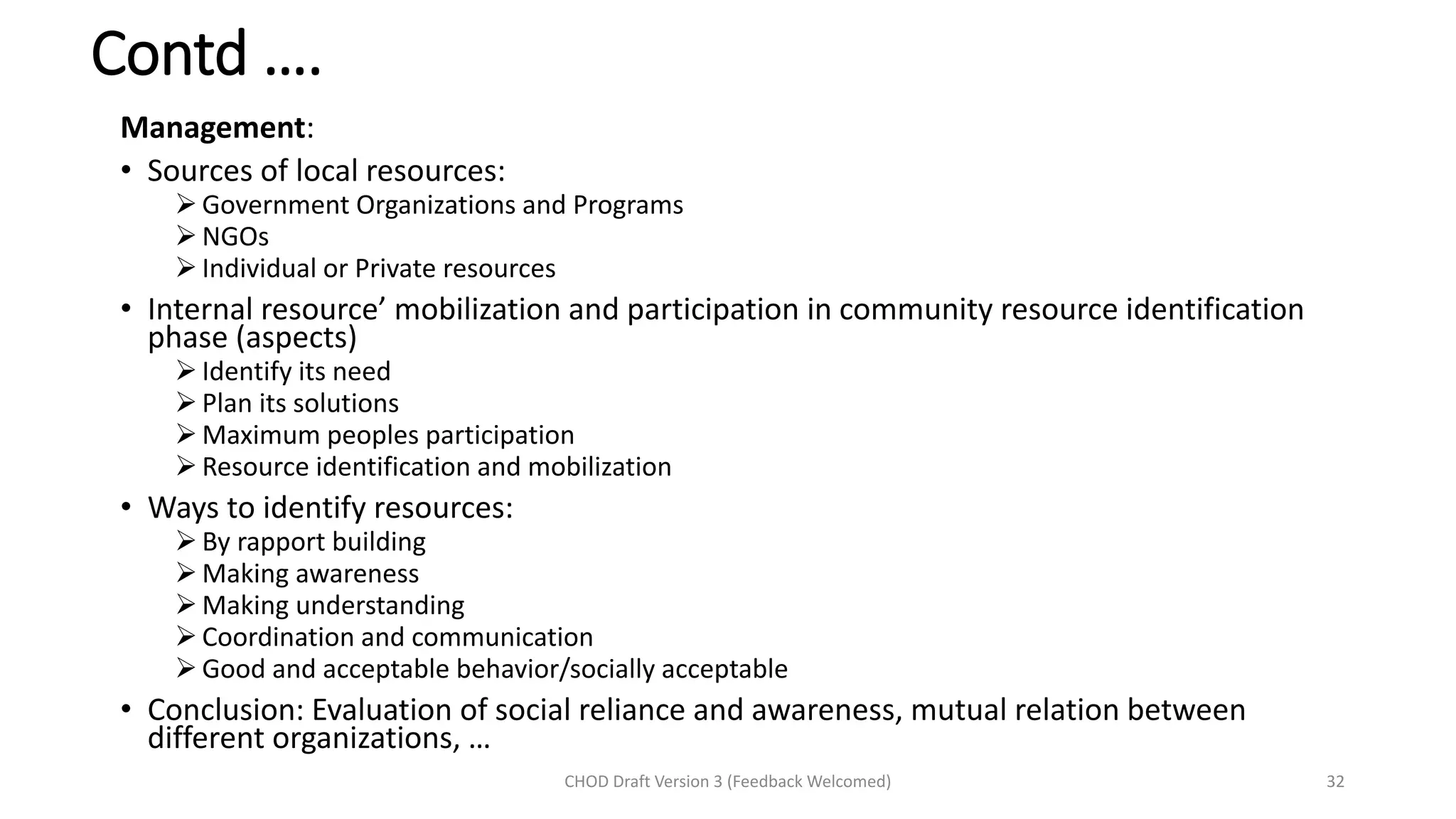 Contd ….
Management:
• Sources of local resources:
➢ Government Organizations and Programs
➢ NGOs
➢ Individual or Private resources
• Internal resource’ mobilization and participation in community resource identification
phase (aspects)
➢ Identify its need
➢ Plan its solutions
➢ Maximum peoples participation
➢ Resource identification and mobilization
• Ways to identify resources:
➢ By rapport building
➢ Making awareness
➢ Making understanding
➢ Coordination and communication
➢ Good and acceptable behavior/socially acceptable
• Conclusion: Evaluation of social reliance and awareness, mutual relation between
different organizations, …
CHOD Draft Version 3 (Feedback Welcomed) 32
 