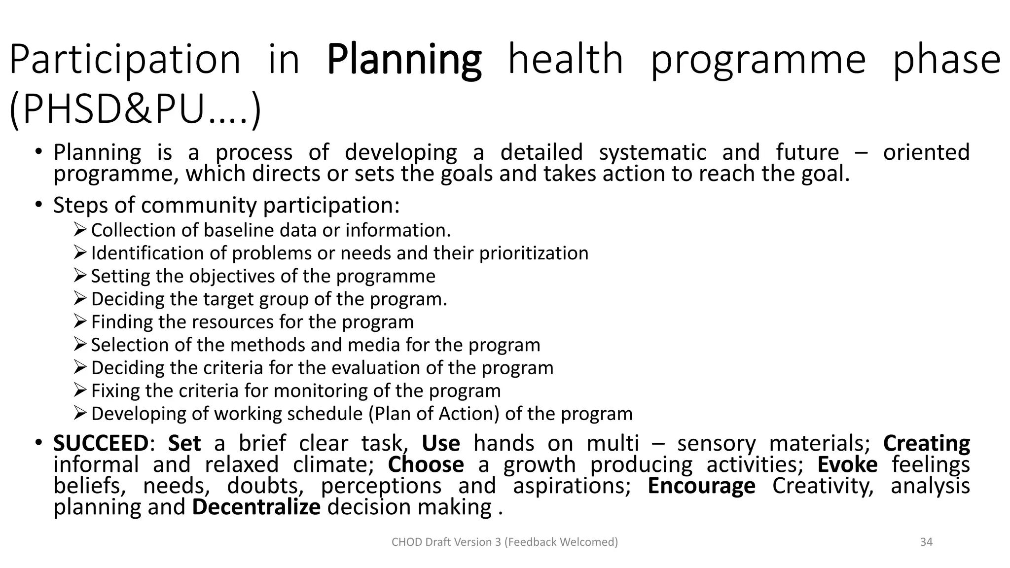 Participation in Planning health programme phase
(PHSD&PU….)
• Planning is a process of developing a detailed systematic and future – oriented
programme, which directs or sets the goals and takes action to reach the goal.
• Steps of community participation:
➢Collection of baseline data or information.
➢Identification of problems or needs and their prioritization
➢Setting the objectives of the programme
➢Deciding the target group of the program.
➢Finding the resources for the program
➢Selection of the methods and media for the program
➢Deciding the criteria for the evaluation of the program
➢Fixing the criteria for monitoring of the program
➢Developing of working schedule (Plan of Action) of the program
• SUCCEED: Set a brief clear task, Use hands on multi – sensory materials; Creating
informal and relaxed climate; Choose a growth producing activities; Evoke feelings
beliefs, needs, doubts, perceptions and aspirations; Encourage Creativity, analysis
planning and Decentralize decision making .
CHOD Draft Version 3 (Feedback Welcomed) 34
 