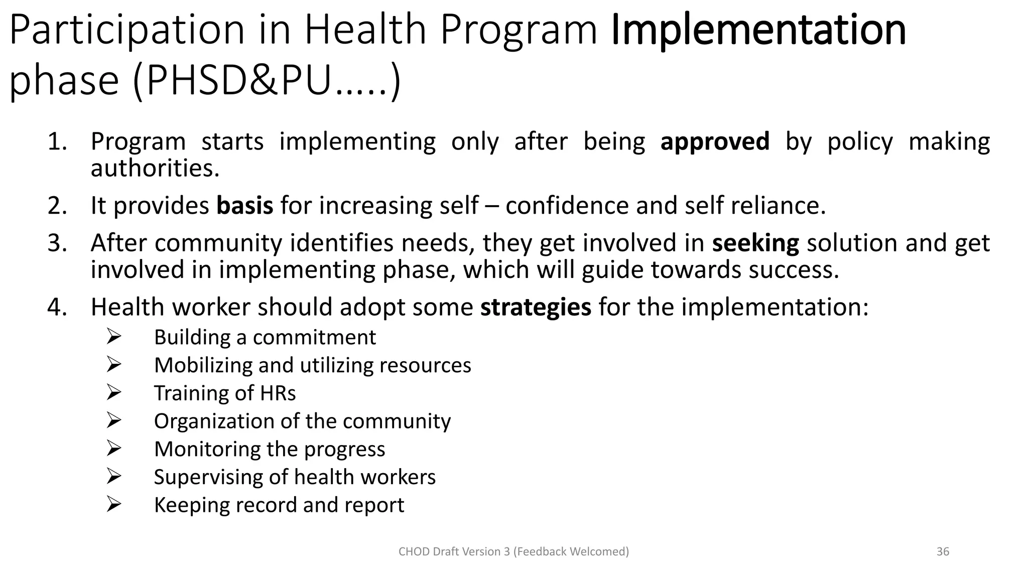 Participation in Health Program Implementation
phase (PHSD&PU…..)
1. Program starts implementing only after being approved by policy making
authorities.
2. It provides basis for increasing self – confidence and self reliance.
3. After community identifies needs, they get involved in seeking solution and get
involved in implementing phase, which will guide towards success.
4. Health worker should adopt some strategies for the implementation:
➢ Building a commitment
➢ Mobilizing and utilizing resources
➢ Training of HRs
➢ Organization of the community
➢ Monitoring the progress
➢ Supervising of health workers
➢ Keeping record and report
CHOD Draft Version 3 (Feedback Welcomed) 36
 