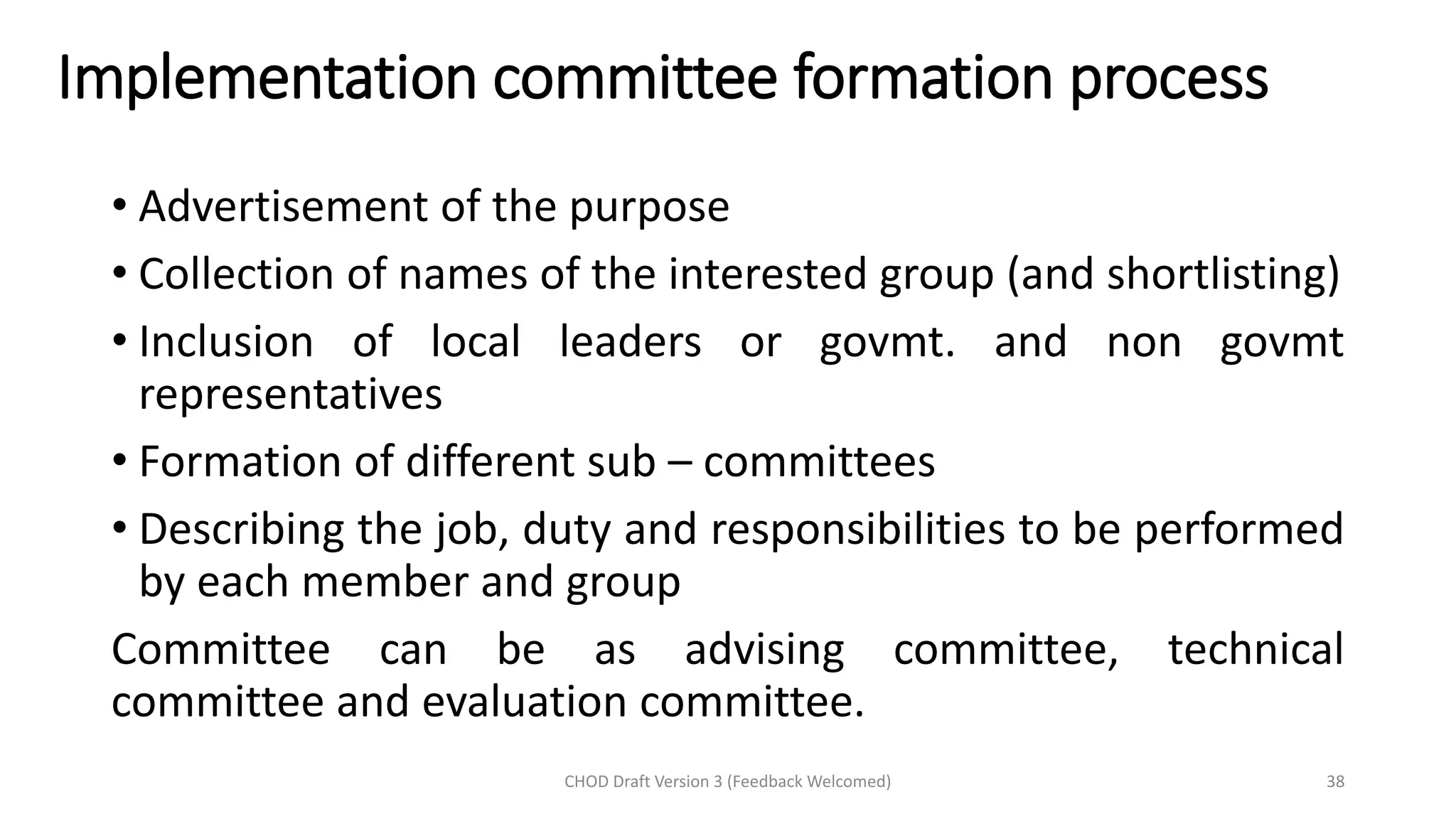 Implementation committee formation process
• Advertisement of the purpose
• Collection of names of the interested group (and shortlisting)
• Inclusion of local leaders or govmt. and non govmt
representatives
• Formation of different sub – committees
• Describing the job, duty and responsibilities to be performed
by each member and group
Committee can be as advising committee, technical
committee and evaluation committee.
CHOD Draft Version 3 (Feedback Welcomed) 38
 
