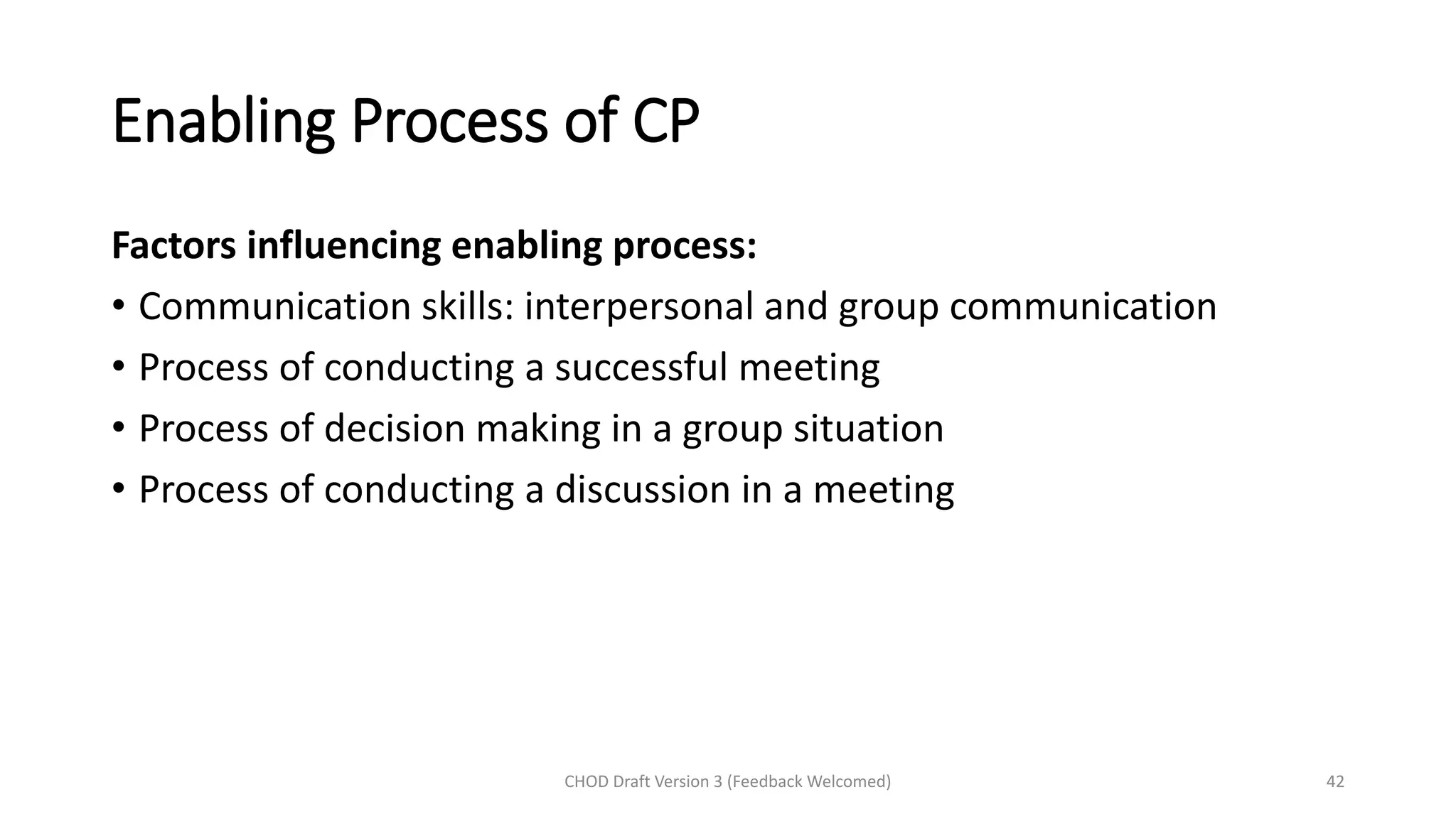 Enabling Process of CP
Factors influencing enabling process:
• Communication skills: interpersonal and group communication
• Process of conducting a successful meeting
• Process of decision making in a group situation
• Process of conducting a discussion in a meeting
CHOD Draft Version 3 (Feedback Welcomed) 42
 
