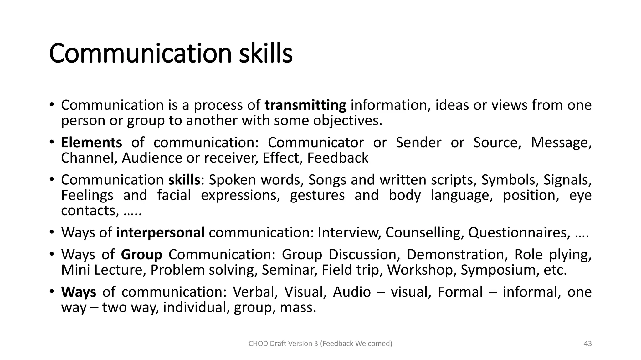 Communication skills
• Communication is a process of transmitting information, ideas or views from one
person or group to another with some objectives.
• Elements of communication: Communicator or Sender or Source, Message,
Channel, Audience or receiver, Effect, Feedback
• Communication skills: Spoken words, Songs and written scripts, Symbols, Signals,
Feelings and facial expressions, gestures and body language, position, eye
contacts, …..
• Ways of interpersonal communication: Interview, Counselling, Questionnaires, ….
• Ways of Group Communication: Group Discussion, Demonstration, Role plying,
Mini Lecture, Problem solving, Seminar, Field trip, Workshop, Symposium, etc.
• Ways of communication: Verbal, Visual, Audio – visual, Formal – informal, one
way – two way, individual, group, mass.
CHOD Draft Version 3 (Feedback Welcomed) 43
 