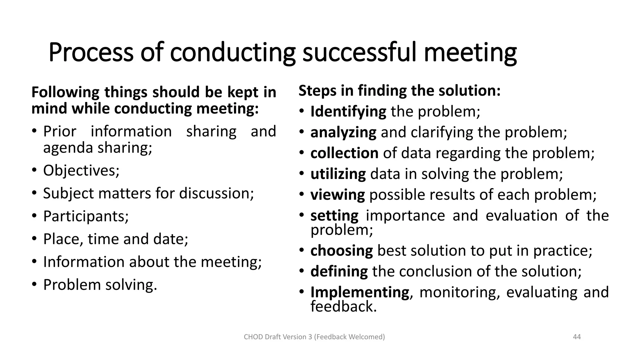 Process of conducting successful meeting
CHOD Draft Version 3 (Feedback Welcomed) 44
Following things should be kept in
mind while conducting meeting:
• Prior information sharing and
agenda sharing;
• Objectives;
• Subject matters for discussion;
• Participants;
• Place, time and date;
• Information about the meeting;
• Problem solving.
Steps in finding the solution:
• Identifying the problem;
• analyzing and clarifying the problem;
• collection of data regarding the problem;
• utilizing data in solving the problem;
• viewing possible results of each problem;
• setting importance and evaluation of the
problem;
• choosing best solution to put in practice;
• defining the conclusion of the solution;
• Implementing, monitoring, evaluating and
feedback.
 