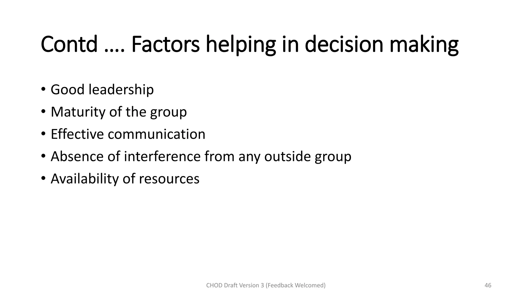 Contd …. Factors helping in decision making
• Good leadership
• Maturity of the group
• Effective communication
• Absence of interference from any outside group
• Availability of resources
CHOD Draft Version 3 (Feedback Welcomed) 46
 