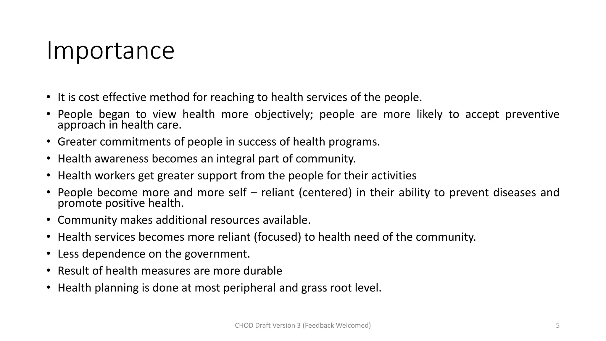 Importance
• It is cost effective method for reaching to health services of the people.
• People began to view health more objectively; people are more likely to accept preventive
approach in health care.
• Greater commitments of people in success of health programs.
• Health awareness becomes an integral part of community.
• Health workers get greater support from the people for their activities
• People become more and more self – reliant (centered) in their ability to prevent diseases and
promote positive health.
• Community makes additional resources available.
• Health services becomes more reliant (focused) to health need of the community.
• Less dependence on the government.
• Result of health measures are more durable
• Health planning is done at most peripheral and grass root level.
CHOD Draft Version 3 (Feedback Welcomed) 5
 
