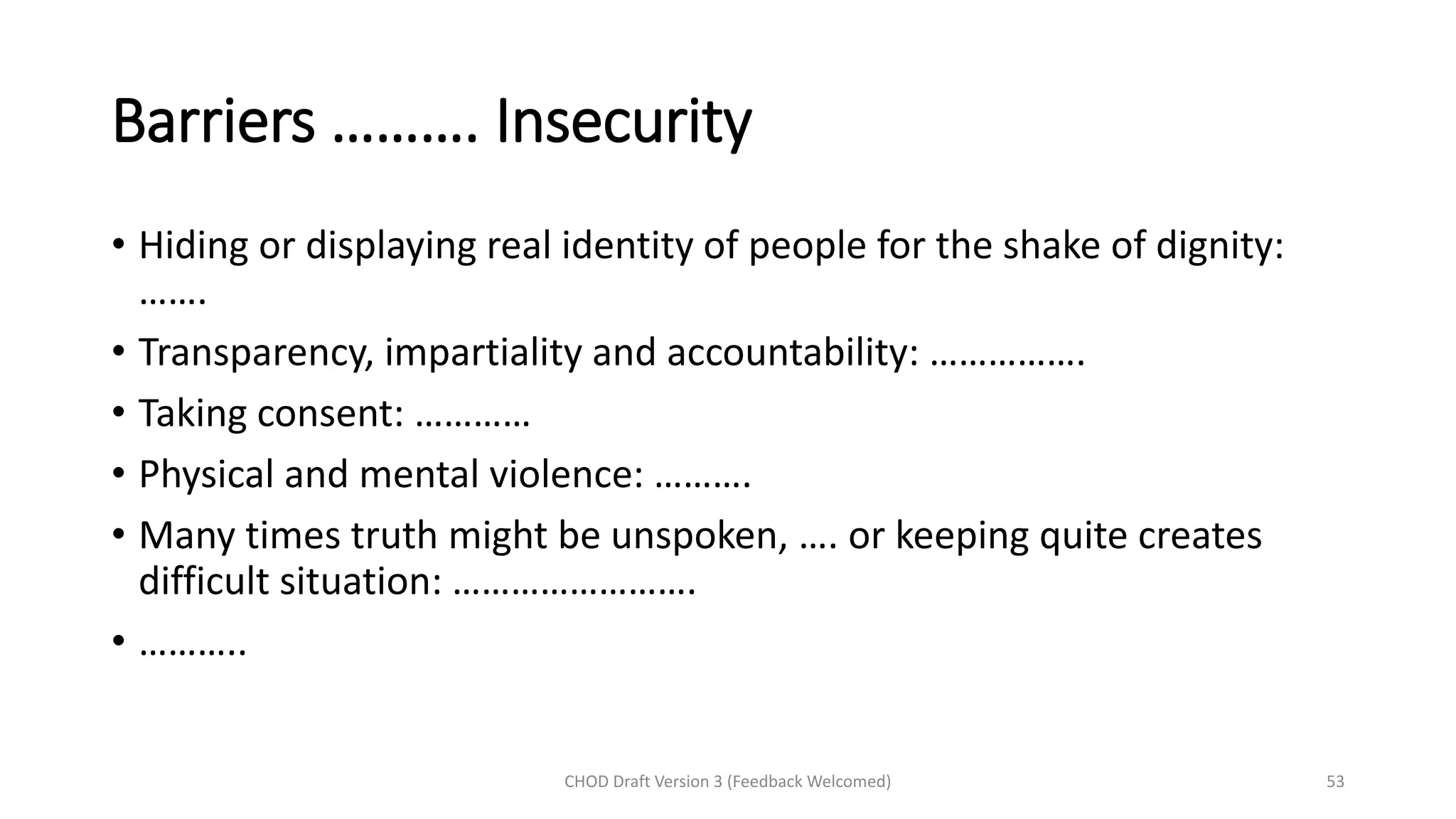 Barriers ………. Insecurity
• Hiding or displaying real identity of people for the shake of dignity:
…….
• Transparency, impartiality and accountability: …………….
• Taking consent: …………
• Physical and mental violence: ……….
• Many times truth might be unspoken, …. or keeping quite creates
difficult situation: …………………….
• ………..
CHOD Draft Version 3 (Feedback Welcomed) 53
 