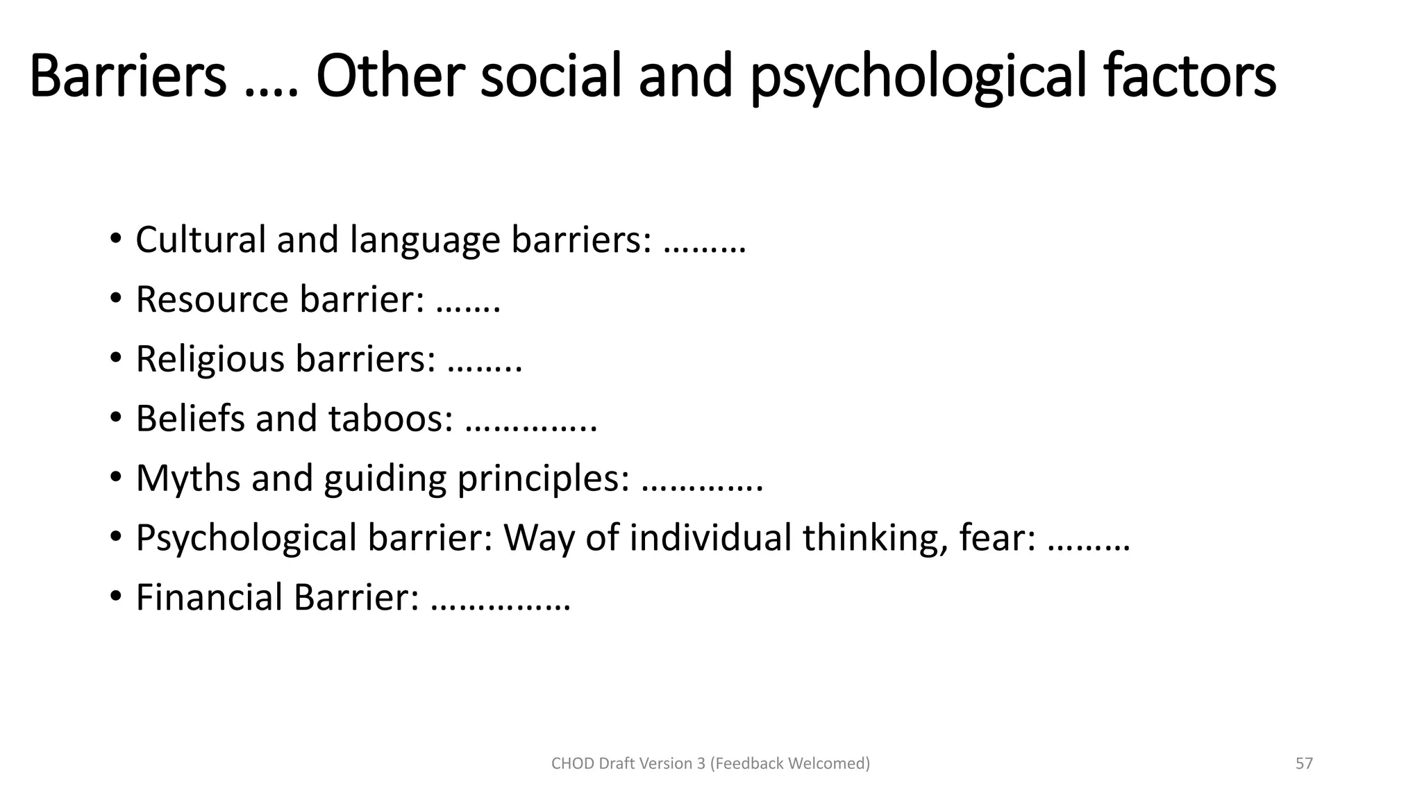 Barriers …. Other social and psychological factors
• Cultural and language barriers: ………
• Resource barrier: …….
• Religious barriers: ……..
• Beliefs and taboos: …………..
• Myths and guiding principles: ………….
• Psychological barrier: Way of individual thinking, fear: ………
• Financial Barrier: ……………
CHOD Draft Version 3 (Feedback Welcomed) 57
 