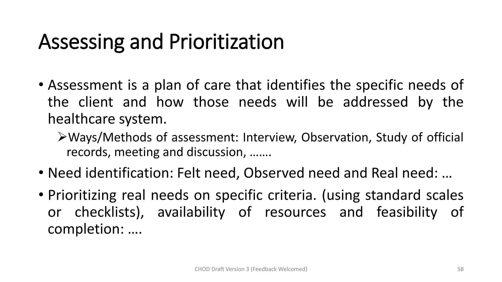Assessing and Prioritization
• Assessment is a plan of care that identifies the specific needs of
the client and how those needs will be addressed by the
healthcare system.
➢Ways/Methods of assessment: Interview, Observation, Study of official
records, meeting and discussion, …….
• Need identification: Felt need, Observed need and Real need: …
• Prioritizing real needs on specific criteria. (using standard scales
or checklists), availability of resources and feasibility of
completion: ….
CHOD Draft Version 3 (Feedback Welcomed) 58
 