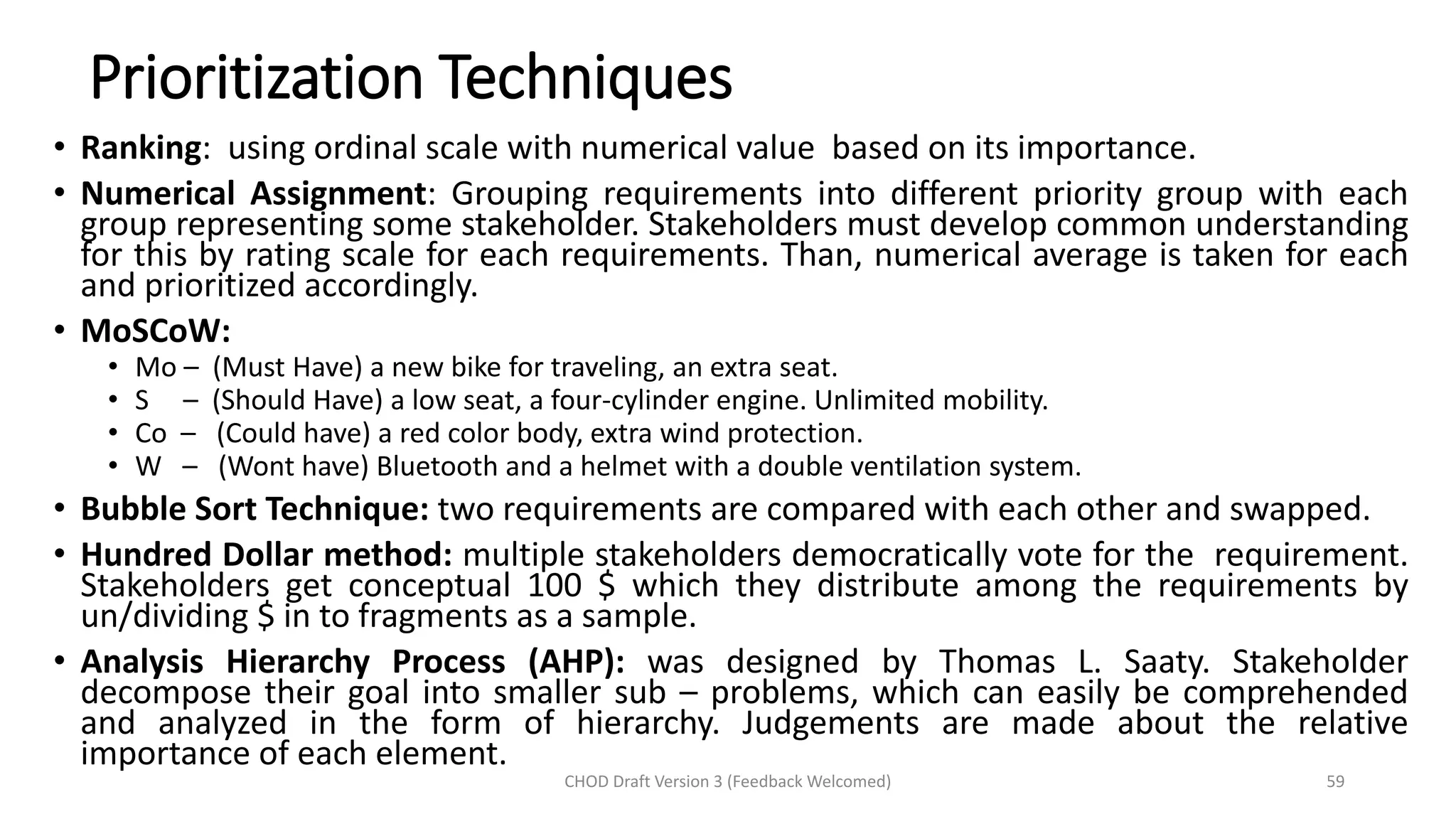 Prioritization Techniques
• Ranking: using ordinal scale with numerical value based on its importance.
• Numerical Assignment: Grouping requirements into different priority group with each
group representing some stakeholder. Stakeholders must develop common understanding
for this by rating scale for each requirements. Than, numerical average is taken for each
and prioritized accordingly.
• MoSCoW:
• Mo – (Must Have) a new bike for traveling, an extra seat.
• S – (Should Have) a low seat, a four-cylinder engine. Unlimited mobility.
• Co – (Could have) a red color body, extra wind protection.
• W – (Wont have) Bluetooth and a helmet with a double ventilation system.
• Bubble Sort Technique: two requirements are compared with each other and swapped.
• Hundred Dollar method: multiple stakeholders democratically vote for the requirement.
Stakeholders get conceptual 100 $ which they distribute among the requirements by
un/dividing $ in to fragments as a sample.
• Analysis Hierarchy Process (AHP): was designed by Thomas L. Saaty. Stakeholder
decompose their goal into smaller sub – problems, which can easily be comprehended
and analyzed in the form of hierarchy. Judgements are made about the relative
importance of each element.
CHOD Draft Version 3 (Feedback Welcomed) 59
 