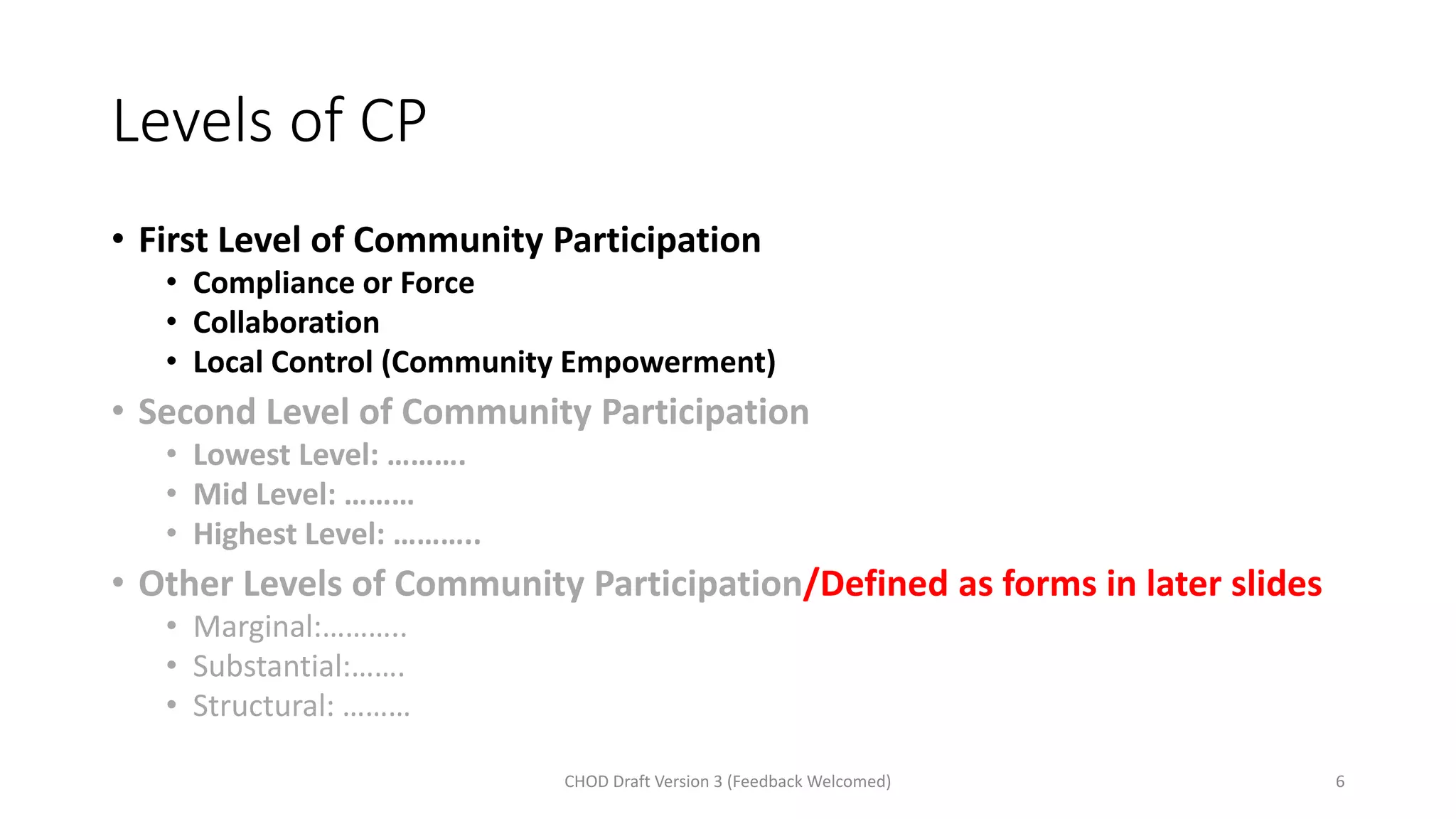 Levels of CP
• First Level of Community Participation
• Compliance or Force
• Collaboration
• Local Control (Community Empowerment)
• Second Level of Community Participation
• Lowest Level: ……….
• Mid Level: ………
• Highest Level: ………..
• Other Levels of Community Participation/Defined as forms in later slides
• Marginal:………..
• Substantial:…….
• Structural: ………
CHOD Draft Version 3 (Feedback Welcomed) 6
 