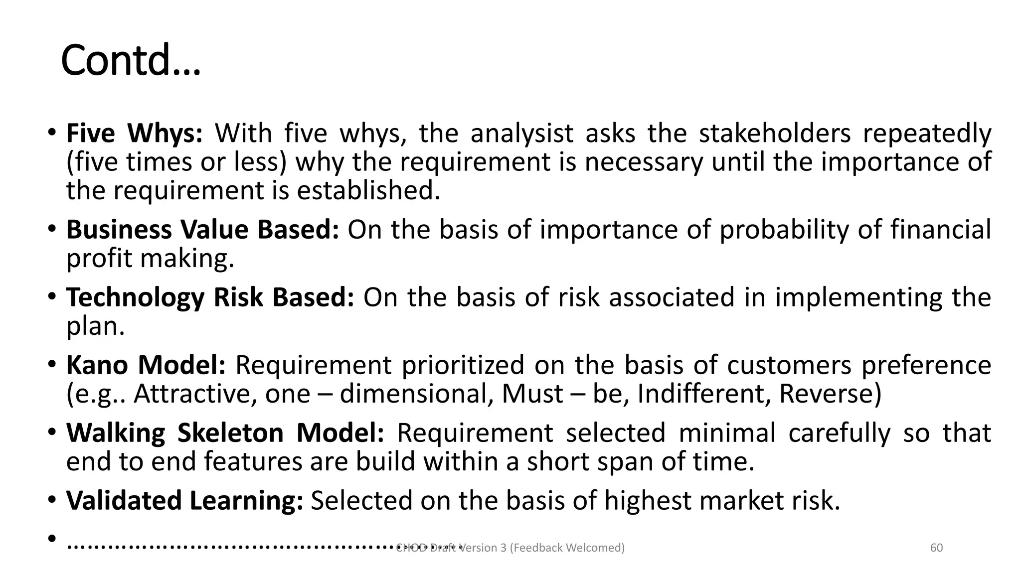 Contd…
• Five Whys: With five whys, the analysist asks the stakeholders repeatedly
(five times or less) why the requirement is necessary until the importance of
the requirement is established.
• Business Value Based: On the basis of importance of probability of financial
profit making.
• Technology Risk Based: On the basis of risk associated in implementing the
plan.
• Kano Model: Requirement prioritized on the basis of customers preference
(e.g.. Attractive, one – dimensional, Must – be, Indifferent, Reverse)
• Walking Skeleton Model: Requirement selected minimal carefully so that
end to end features are build within a short span of time.
• Validated Learning: Selected on the basis of highest market risk.
• ………………………………………………….CHOD Draft Version 3 (Feedback Welcomed) 60
 
