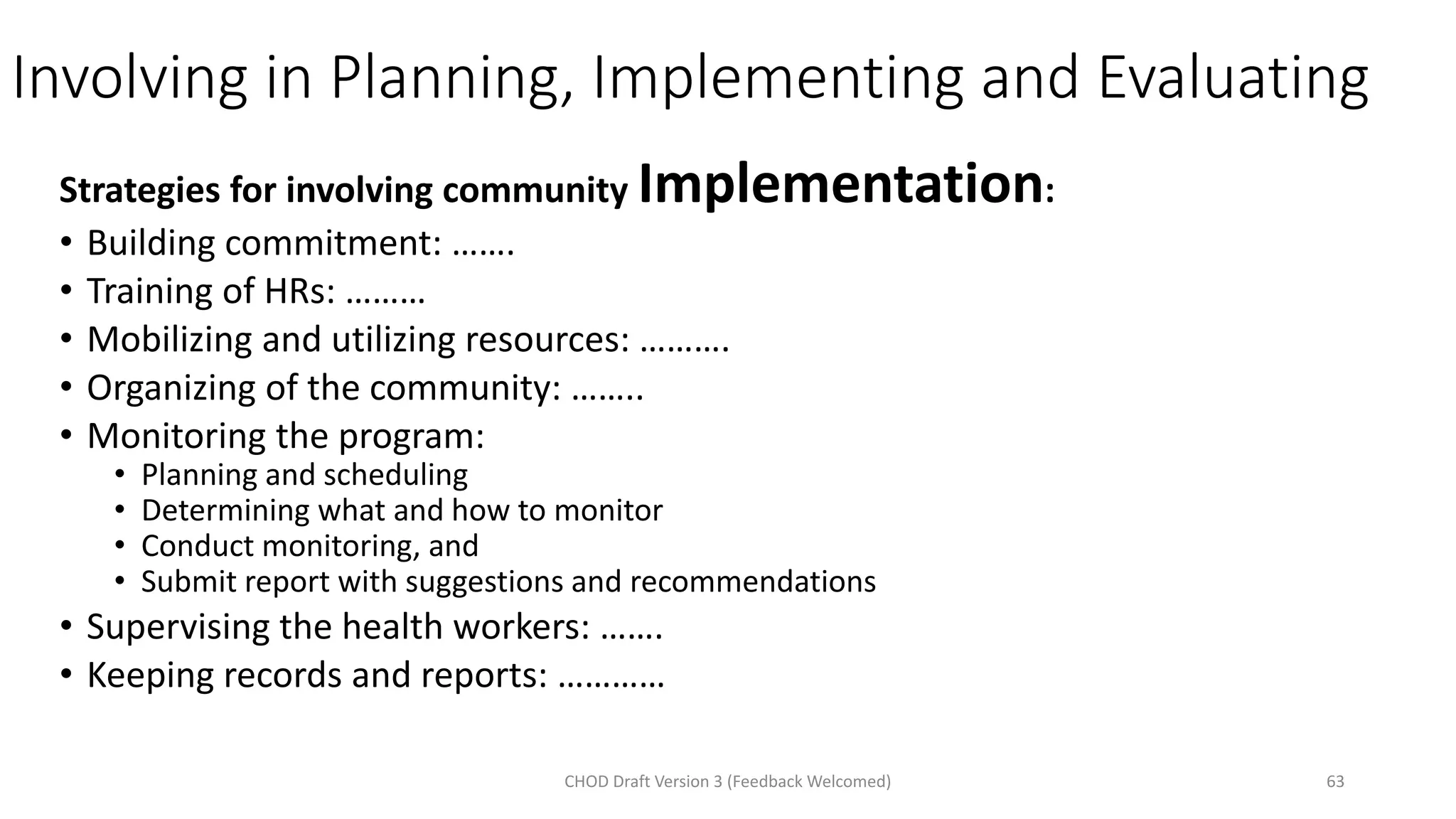 Involving in Planning, Implementing and Evaluating
Strategies for involving community Implementation:
• Building commitment: …….
• Training of HRs: ………
• Mobilizing and utilizing resources: ……….
• Organizing of the community: ……..
• Monitoring the program:
• Planning and scheduling
• Determining what and how to monitor
• Conduct monitoring, and
• Submit report with suggestions and recommendations
• Supervising the health workers: …….
• Keeping records and reports: …………
CHOD Draft Version 3 (Feedback Welcomed) 63
 