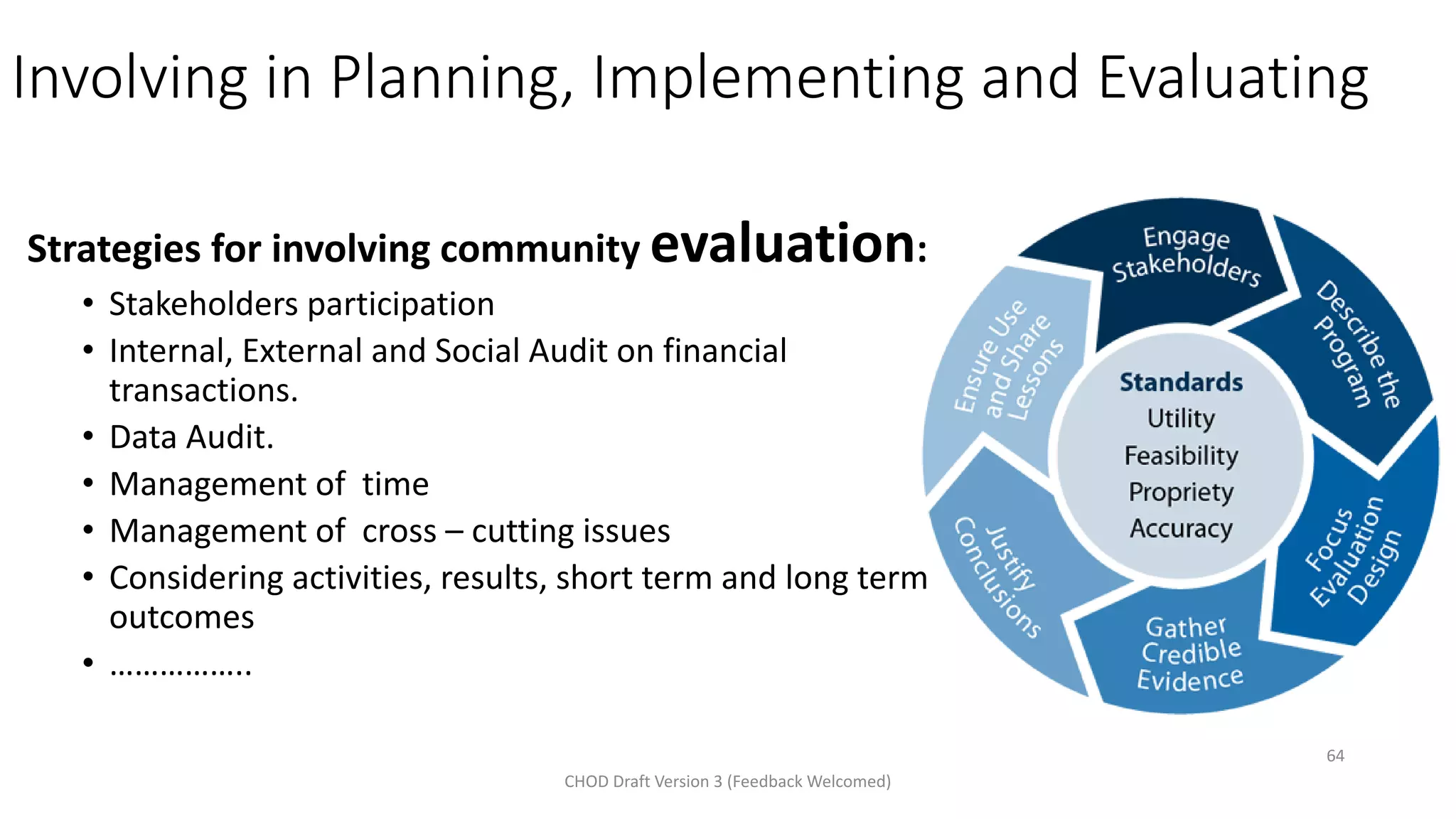 Involving in Planning, Implementing and Evaluating
Strategies for involving community evaluation:
• Stakeholders participation
• Internal, External and Social Audit on financial
transactions.
• Data Audit.
• Management of time
• Management of cross – cutting issues
• Considering activities, results, short term and long term
outcomes
• ……………..
CHOD Draft Version 3 (Feedback Welcomed)
64
 