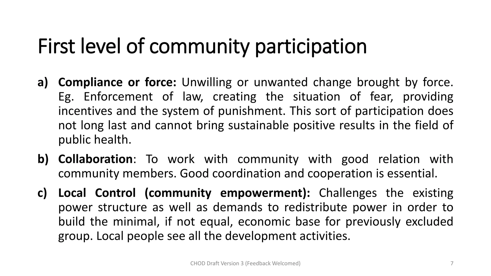 First level of community participation
a) Compliance or force: Unwilling or unwanted change brought by force.
Eg. Enforcement of law, creating the situation of fear, providing
incentives and the system of punishment. This sort of participation does
not long last and cannot bring sustainable positive results in the field of
public health.
b) Collaboration: To work with community with good relation with
community members. Good coordination and cooperation is essential.
c) Local Control (community empowerment): Challenges the existing
power structure as well as demands to redistribute power in order to
build the minimal, if not equal, economic base for previously excluded
group. Local people see all the development activities.
CHOD Draft Version 3 (Feedback Welcomed) 7
 
