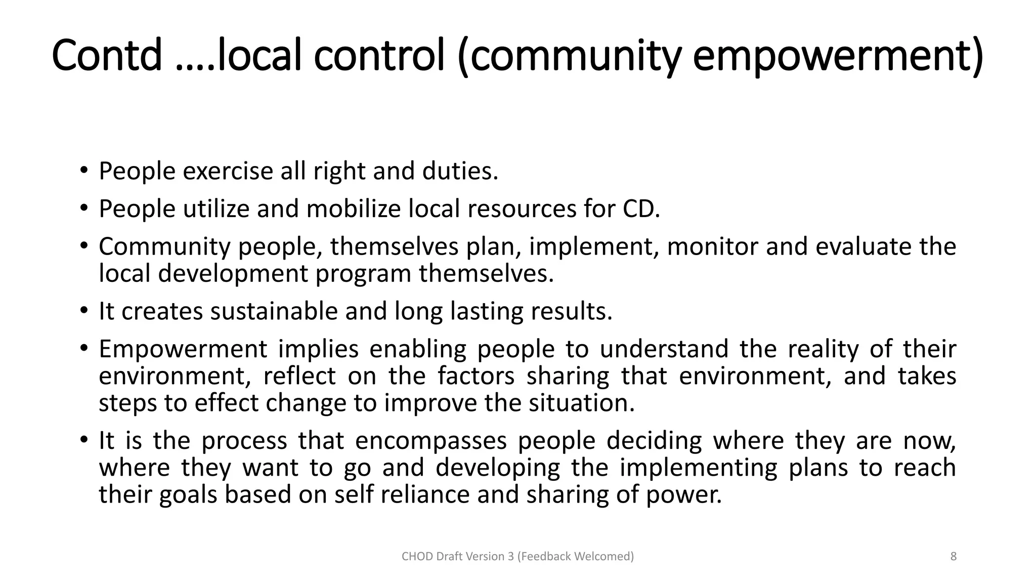 Contd ….local control (community empowerment)
• People exercise all right and duties.
• People utilize and mobilize local resources for CD.
• Community people, themselves plan, implement, monitor and evaluate the
local development program themselves.
• It creates sustainable and long lasting results.
• Empowerment implies enabling people to understand the reality of their
environment, reflect on the factors sharing that environment, and takes
steps to effect change to improve the situation.
• It is the process that encompasses people deciding where they are now,
where they want to go and developing the implementing plans to reach
their goals based on self reliance and sharing of power.
CHOD Draft Version 3 (Feedback Welcomed) 8
 