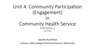 Unit 4: Community Participation
(Engagement)
in
Community Health Service
Draft Version 3
(12 hrs)
Upendra Raj Dhakal
Lecturer: Valley College of Technical Science, Kathmandu
 