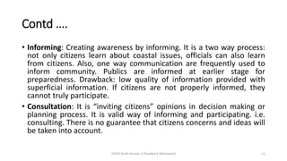 Contd ….
• Informing: Creating awareness by informing. It is a two way process:
not only citizens learn about coastal issues, officials can also learn
from citizens. Also, one way communication are frequently used to
inform community. Publics are informed at earlier stage for
preparedness. Drawback: low quality of information provided with
superficial information. If citizens are not properly informed, they
cannot truly participate.
• Consultation: It is “inviting citizens” opinions in decision making or
planning process. It is valid way of informing and participating. i.e.
consulting. There is no guarantee that citizens concerns and ideas will
be taken into account.
CHOD Draft Version 3 (Feedback Welcomed) 11
 