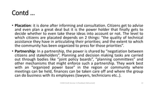 Contd …
• Placation: it is done after informing and consultation. Citizens get to advise
and even plan a great deal but it is the power holder that finally gets to
decide whether to even take these ideas into account or not. The level to
which citizens are placated depends on 2 things: “the quality of technical
assistance they have in articulating their priorities; and the extent to which
the community has been organized to press for those priorities”.
• Partnership: In a partnership, the power is shared by “negotiation between
citizens and stakeholders”. Planning and decision making tasks are carried
out through bodies like “joint policy boards”, “planning committees” and
other mechanisms that might enforce such a partnership. They work best
with an “organized power base” in the region or community where
meetings can be held, finances can be taken care off and where the group
can do business with its employees (lawyers, technicians etc..).
CHOD Draft Version 3 (Feedback Welcomed) 12
 