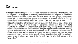 Contd …
• Delegate Power: the public has the dominant decision making authority in a plan
or program. This happens on not very many occasions and requires a number of
very dedicated citizens. It can also be that there are two groups, one power-
holder group and one public group. When decisions cannot be made through
negotiations between the groups, the citizens often hold the right to veto.
• Citizen Control: this is the highest form of authority that citizens may achieve and
it means that they are in full charge of a policy or plan and that they are “able to
negotiate the conditions under which ‘outsiders’ may change them.” There are
several drawbacks to full citizen control: it might support separatism and hostility
against public services, it costs more money and is usually less efficient and it
might enable the wrong people to have too much power. Besides all those
arguments, citizen control is not a professional way of dealing with things but in
some cases it might work and it is the only way to give full power to the
“powerless”.
CHOD Draft Version 3 (Feedback Welcomed) 13
 