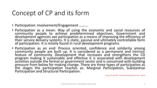 Concept of CP and its form
• Participation: Involvement/Engagement ……….
• Participation as a mean: Way of using the economic and social resources of
community people to achieve predetermined objectives. Government and
development agencies see participation as a means of improving the efficiency of
their service delivery systems. It is static, passive and ultimately controllable form
of participation. It is mostly found in rural development programs.
• Participation as an end: Process oriented, confidence and solidarity among
community people are built up. It is considered as a permanent and intrinsic
feature of community. Development that increases and strengthens the CD
program making it sustainable and effective it is associated with development
activities outside the formal or government sector and is concerned with building
pressure from below for making change. There are three types of participation as
the stages the participation reaches as: Marginal Participation, Substantive
Participation and Structural Participation.
(Source: PH and PHC – Ramjee Pd Pathak & Ratna Kr Giri – pg 129)
CHOD Draft Version 3 (Feedback Welcomed) 2
 