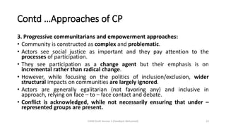 Contd …Approaches of CP
3. Progressive communitarians and empowerment approaches:
• Community is constructed as complex and problematic.
• Actors see social justice as important and they pay attention to the
processes of participation.
• They see participation as a change agent but their emphasis is on
incremental rather than radical change.
• However, while focusing on the politics of inclusion/exclusion, wider
structural impacts on communities are largely ignored.
• Actors are generally egalitarian (not favoring any) and inclusive in
approach, relying on face – to – face contact and debate.
• Conflict is acknowledged, while not necessarily ensuring that under –
represented groups are present.
CHOD Draft Version 3 (Feedback Welcomed) 23
 