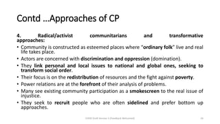 Contd …Approaches of CP
4. Radical/activist communitarians and transformative
approaches:
• Community is constructed as esteemed places where “ordinary folk” live and real
life takes place.
• Actors are concerned with discrimination and oppression (domination).
• They link personal and local issues to national and global ones, seeking to
transform social order.
• Their focus is on the redistribution of resources and the fight against poverty.
• Power relations are at the forefront of their analysis of problems.
• Many see existing community participation as a smokescreen to the real issue of
injustice.
• They seek to recruit people who are often sidelined and prefer bottom up
approaches.
CHOD Draft Version 3 (Feedback Welcomed) 24
 