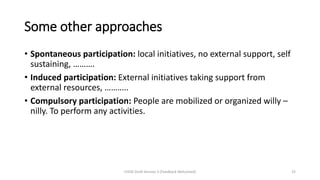 Some other approaches
• Spontaneous participation: local initiatives, no external support, self
sustaining, ……….
• Induced participation: External initiatives taking support from
external resources, ………..
• Compulsory participation: People are mobilized or organized willy –
nilly. To perform any activities.
CHOD Draft Version 3 (Feedback Welcomed) 25
 