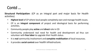 Structural Participation: (CP as an integral part and major basic for Health
activities)
• Highest level of CP where local people completely own and manage health issues.
• CP is an integral component of project and ideological basis for performing
activities.
• Community people play active and direct role in CD
• Community understand real need for health and development ad thus can
volunteer with free labor to upgrade their health status.
• It is real community involvement and complete mobilization of local resources.
• It provides social control over health infrastructure.
Contd …
CHOD Draft Version 3 (Feedback Welcomed) 29
 
