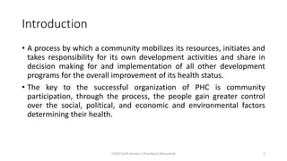 Introduction
• A process by which a community mobilizes its resources, initiates and
takes responsibility for its own development activities and share in
decision making for and implementation of all other development
programs for the overall improvement of its health status.
• The key to the successful organization of PHC is community
participation, through the process, the people gain greater control
over the social, political, and economic and environmental factors
determining their health.
CHOD Draft Version 3 (Feedback Welcomed) 3
 