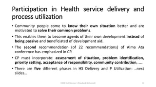Participation in Health service delivery and
process utilization
• Community people come to know their own situation better and are
motivated to solve their common problems.
• This enables them to become agents of their own development instead of
being passive and beneficiated of development aid.
• The second recommendation (of 22 recommendations) of Alma Ata
conference has emphasized in CP.
• CP must incorporate: assessment of situation, problem identification,
priority setting, acceptance of responsibility, community contribution, ….
• There are five different phases in HS Delivery and P Utilization: ..next
slides…
CHOD Draft Version 3 (Feedback Welcomed) 30
 