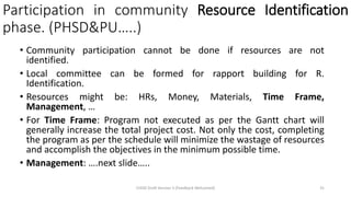 Participation in community Resource Identification
phase. (PHSD&PU…..)
• Community participation cannot be done if resources are not
identified.
• Local committee can be formed for rapport building for R.
Identification.
• Resources might be: HRs, Money, Materials, Time Frame,
Management, …
• For Time Frame: Program not executed as per the Gantt chart will
generally increase the total project cost. Not only the cost, completing
the program as per the schedule will minimize the wastage of resources
and accomplish the objectives in the minimum possible time.
• Management: ….next slide…..
CHOD Draft Version 3 (Feedback Welcomed) 31
 