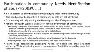 Participation in community Needs Identification
phase, (PHSD&PU…..)
• It is important to prioritize needs by identifying them in the community
• Real need cannot be identified if community people are not identified.
• Co – working will help sharing the knowing and identifying resources.
• Actions for Health Workers (facilitator) for the involvement of community:
➢Providing adequate introduction and information to local leaders, main figures, active
persons and even gossipmongers, about the cause of need identification.
➢Asking in advance for the suggestion from the stakeholders.
➢Carry out some portions of activities adopted for determining health needs through survey,
interview, observation, etc.
➢Involving community while performing any activities in community diagnosis
➢Identify three kinds of needs: Observed need, Real need and Felt need.
• Health need assessment: prioritizing needs for health and then arranging
hierarchy. While prioritizing needs, resources and feasibility should be taken into
consideration. CHOD Draft Version 3 (Feedback Welcomed) 33
 