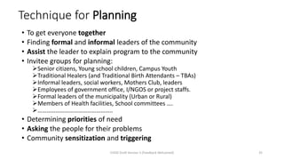 Technique for Planning
• To get everyone together
• Finding formal and informal leaders of the community
• Assist the leader to explain program to the community
• Invitee groups for planning:
➢Senior citizens, Young school children, Campus Youth
➢Traditional Healers (and Traditional Birth Attendants – TBAs)
➢Informal leaders, social workers, Mothers Club, leaders
➢Employees of government office, I/NGOS or project staffs.
➢Formal leaders of the municipality (Urban or Rural)
➢Members of Health facilities, School committees ….
➢…………………………………………..
• Determining priorities of need
• Asking the people for their problems
• Community sensitization and triggering
CHOD Draft Version 3 (Feedback Welcomed) 35
 