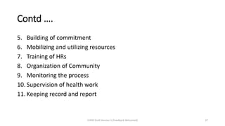 Contd ….
5. Building of commitment
6. Mobilizing and utilizing resources
7. Training of HRs
8. Organization of Community
9. Monitoring the process
10. Supervision of health work
11. Keeping record and report
CHOD Draft Version 3 (Feedback Welcomed) 37
 