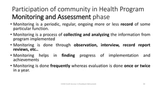 Participation of community in Health Program
Monitoring and Assessment phase
• Monitoring is a periodic, regular, ongoing more or less record of some
particular function.
• Monitoring is a process of collecting and analyzing the information from
program implemented
• Monitoring is done through observation, interview, record report
reviews, etc..
• Monitoring helps in finding progress of implementation and
achievements
• Monitoring is done frequently whereas evaluation is done once or twice
in a year.
CHOD Draft Version 3 (Feedback Welcomed) 39
 