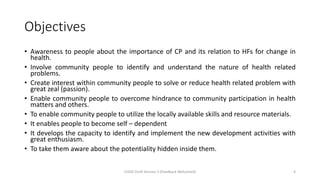Objectives
• Awareness to people about the importance of CP and its relation to HFs for change in
health.
• Involve community people to identify and understand the nature of health related
problems.
• Create interest within community people to solve or reduce health related problem with
great zeal (passion).
• Enable community people to overcome hindrance to community participation in health
matters and others.
• To enable community people to utilize the locally available skills and resource materials.
• It enables people to become self – dependent
• It develops the capacity to identify and implement the new development activities with
great enthusiasm.
• To take them aware about the potentiality hidden inside them.
CHOD Draft Version 3 (Feedback Welcomed) 4
 