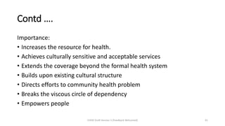 Contd ….
Importance:
• Increases the resource for health.
• Achieves culturally sensitive and acceptable services
• Extends the coverage beyond the formal health system
• Builds upon existing cultural structure
• Directs efforts to community health problem
• Breaks the viscous circle of dependency
• Empowers people
CHOD Draft Version 3 (Feedback Welcomed) 41
 