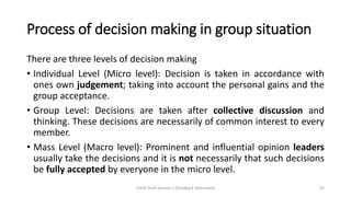 Process of decision making in group situation
There are three levels of decision making
• Individual Level (Micro level): Decision is taken in accordance with
ones own judgement; taking into account the personal gains and the
group acceptance.
• Group Level: Decisions are taken after collective discussion and
thinking. These decisions are necessarily of common interest to every
member.
• Mass Level (Macro level): Prominent and influential opinion leaders
usually take the decisions and it is not necessarily that such decisions
be fully accepted by everyone in the micro level.
CHOD Draft Version 3 (Feedback Welcomed) 45
 