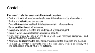 Contd ….
Process of conducting successful discussion in meeting:
• Define the topic of meeting and make sure, it is understood by all members.
• Define the objective of the meeting
• Formal introduction and task distribution and play role accordingly
• Equal participation by all members
• Everybody should see, listen and understand other participant
• Express views towards topics in all possible aspects
• Discussion should be taken on the basis of all group members agreements and
sufficient rationale to discussion
• All should be committed to their role performance after discussion and decision
• In meetings, written documents should be kept about, what is discussed, who
the participants are and what is its outcome.
CHOD Draft Version 3 (Feedback Welcomed) 49
 
