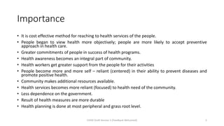 Importance
• It is cost effective method for reaching to health services of the people.
• People began to view health more objectively; people are more likely to accept preventive
approach in health care.
• Greater commitments of people in success of health programs.
• Health awareness becomes an integral part of community.
• Health workers get greater support from the people for their activities
• People become more and more self – reliant (centered) in their ability to prevent diseases and
promote positive health.
• Community makes additional resources available.
• Health services becomes more reliant (focused) to health need of the community.
• Less dependence on the government.
• Result of health measures are more durable
• Health planning is done at most peripheral and grass root level.
CHOD Draft Version 3 (Feedback Welcomed) 5
 